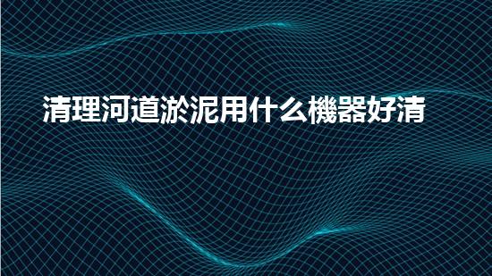 清理河道淤泥用什么機器好清淤工程技術(shù)革新：如何提升施工效率與安全性？